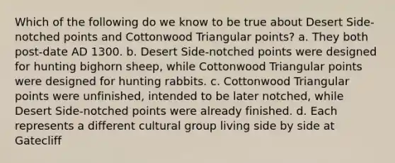 Which of the following do we know to be true about Desert Side-notched points and Cottonwood Triangular points? a. They both post-date AD 1300. b. Desert Side-notched points were designed for hunting bighorn sheep, while Cottonwood Triangular points were designed for hunting rabbits. c. Cottonwood Triangular points were unfinished, intended to be later notched, while Desert Side-notched points were already finished. d. Each represents a different cultural group living side by side at Gatecliff