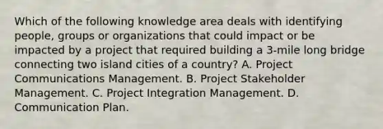 Which of the following knowledge area deals with identifying people, groups or organizations that could impact or be impacted by a project that required building a 3-mile long bridge connecting two island cities of a country? A. Project Communications Management. B. Project Stakeholder Management. C. Project Integration Management. D. Communication Plan.