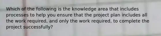 Which of the following is the knowledge area that includes processes to help you ensure that the project plan includes all the work required, and only the work required, to complete the project successfully?