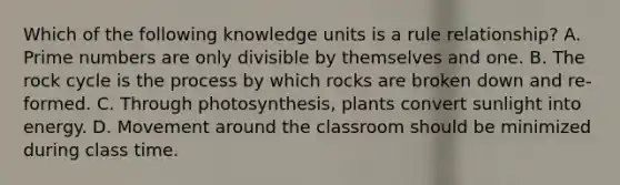 Which of the following knowledge units is a rule relationship? A. Prime numbers are only divisible by themselves and one. B. The rock cycle is the process by which rocks are broken down and re-formed. C. Through photosynthesis, plants convert sunlight into energy. D. Movement around the classroom should be minimized during class time.