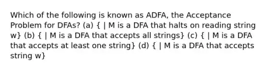 Which of the following is known as ADFA, the Acceptance Problem for DFAs? (a) ( | M is a DFA that halts on reading string w) (b) ( | M is a DFA that accepts all strings) (c) ( | M is a DFA that accepts at least one string) (d) ( | M is a DFA that accepts string w)