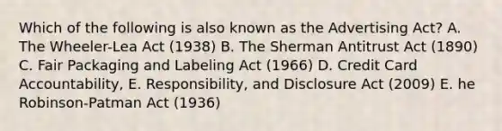 Which of the following is also known as the Advertising Act? A. The Wheeler-Lea Act (1938) B. The Sherman Antitrust Act (1890) C. Fair Packaging and Labeling Act (1966) D. Credit Card Accountability, E. Responsibility, and Disclosure Act (2009) E. he Robinson-Patman Act (1936)