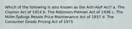 Which of the following is also known as the Anti-A&P Act? a. The Clayton Act of 1914 b. The Robinson-Patman Act of 1936 c. The Miller-Tydings Resale Price Maintenance Act of 1937 d. The Consumer Goods Pricing Act of 1975