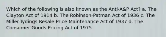 Which of the following is also known as the Anti-A&P Act? a. The Clayton Act of 1914 b. The Robinson-Patman Act of 1936 c. The Miller-Tydings Resale Price Maintenance Act of 1937 d. The Consumer Goods Pricing Act of 1975