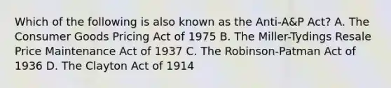 Which of the following is also known as the Anti-A&P Act? A. The Consumer Goods Pricing Act of 1975 B. The Miller-Tydings Resale Price Maintenance Act of 1937 C. The Robinson-Patman Act of 1936 D. The Clayton Act of 1914