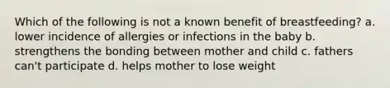 Which of the following is not a known benefit of breastfeeding? a. lower incidence of allergies or infections in the baby b. strengthens the bonding between mother and child c. fathers can't participate d. helps mother to lose weight