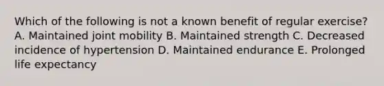 Which of the following is not a known benefit of regular exercise? A. Maintained joint mobility B. Maintained strength C. Decreased incidence of hypertension D. Maintained endurance E. Prolonged life expectancy