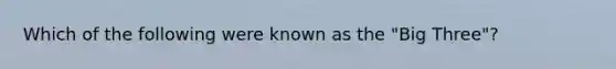 Which of the following were known as the "Big Three"?
