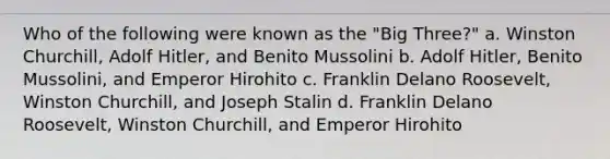 Who of the following were known as the "Big Three?" a. Winston Churchill, Adolf Hitler, and Benito Mussolini b. Adolf Hitler, Benito Mussolini, and Emperor Hirohito c. Franklin Delano Roosevelt, Winston Churchill, and Joseph Stalin d. Franklin Delano Roosevelt, Winston Churchill, and Emperor Hirohito