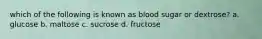 which of the following is known as blood sugar or dextrose? a. glucose b. maltose c. sucrose d. fructose