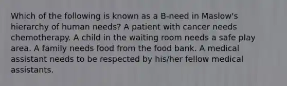 Which of the following is known as a B-need in Maslow's hierarchy of human needs? A patient with cancer needs chemotherapy. A child in the waiting room needs a safe play area. A family needs food from the food bank. A medical assistant needs to be respected by his/her fellow medical assistants.