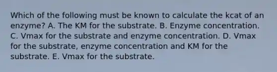 Which of the following must be known to calculate the kcat of an enzyme? A. The KM for the substrate. B. Enzyme concentration. C. Vmax for the substrate and enzyme concentration. D. Vmax for the substrate, enzyme concentration and KM for the substrate. E. Vmax for the substrate.