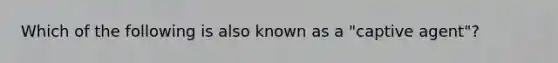 Which of the following is also known as a "captive agent"?