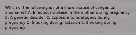 Which of the following is not a known cause of congenital anomalies? A. Infectious disease in the mother during pregnancy B. A genetic disorder C. Exposure to teratogens during pregnancy D. Smoking during lactation E. Smoking during pregnancy