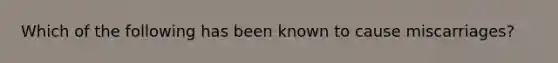 Which of the following has been known to cause miscarriages?