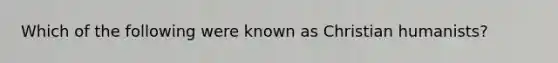 Which of the following were known as Christian humanists?