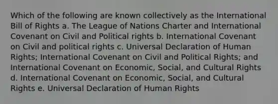 Which of the following are known collectively as the International Bill of Rights a. The League of Nations Charter and International Covenant on Civil and Political rights b. International Covenant on Civil and political rights c. Universal Declaration of Human Rights; International Covenant on Civil and Political Rights; and International Covenant on Economic, Social, and Cultural Rights d. International Covenant on Economic, Social, and Cultural Rights e. Universal Declaration of Human Rights