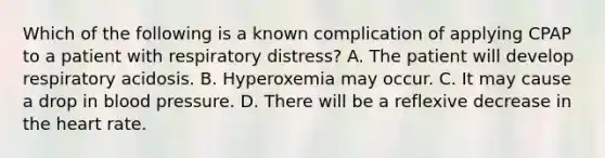 Which of the following is a known complication of applying CPAP to a patient with respiratory​ distress? A. The patient will develop respiratory acidosis. B. Hyperoxemia may occur. C. It may cause a drop in blood pressure. D. There will be a reflexive decrease in the heart rate.