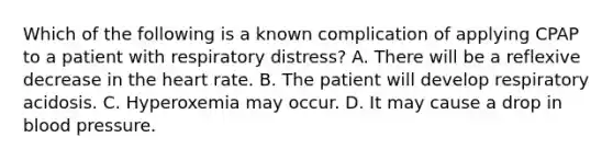 Which of the following is a known complication of applying CPAP to a patient with respiratory​ distress? A. There will be a reflexive decrease in the heart rate. B. The patient will develop respiratory acidosis. C. Hyperoxemia may occur. D. It may cause a drop in blood pressure.