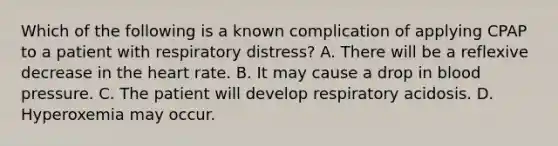 Which of the following is a known complication of applying CPAP to a patient with respiratory​ distress? A. There will be a reflexive decrease in <a href='https://www.questionai.com/knowledge/kya8ocqc6o-the-heart' class='anchor-knowledge'>the heart</a> rate. B. It may cause a drop in <a href='https://www.questionai.com/knowledge/kD0HacyPBr-blood-pressure' class='anchor-knowledge'>blood pressure</a>. C. The patient will develop respiratory acidosis. D. Hyperoxemia may occur.