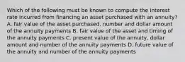 Which of the following must be known to compute the interest rate incurred from financing an asset purchased with an​ annuity? A. fair value of the asset​ purchased, number and dollar amount of the annuity payments B. fair value of the asset and timing of the annuity payments C. present value of the​ annuity, dollar amount and number of the annuity payments D. future value of the annuity and number of the annuity payments