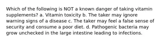 Which of the following is NOT a known danger of taking vitamin supplements? a. Vitamin toxicity b. The taker may ignore warning signs of a disease c. The taker may feel a false sense of security and consume a poor diet. d. Pathogenic bacteria may grow unchecked in the <a href='https://www.questionai.com/knowledge/kGQjby07OK-large-intestine' class='anchor-knowledge'>large intestine</a> leading to infections.