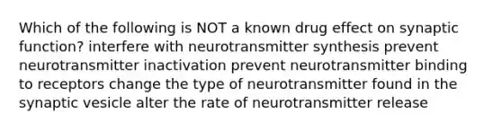 Which of the following is NOT a known drug effect on synaptic function? interfere with neurotransmitter synthesis prevent neurotransmitter inactivation prevent neurotransmitter binding to receptors change the type of neurotransmitter found in the synaptic vesicle alter the rate of neurotransmitter release