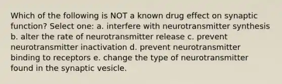 Which of the following is NOT a known drug effect on synaptic function? Select one: a. interfere with neurotransmitter synthesis b. alter the rate of neurotransmitter release c. prevent neurotransmitter inactivation d. prevent neurotransmitter binding to receptors e. change the type of neurotransmitter found in the synaptic vesicle.