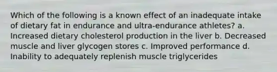 Which of the following is a known effect of an inadequate intake of dietary fat in endurance and ultra-endurance athletes? a. Increased dietary cholesterol production in the liver b. Decreased muscle and liver glycogen stores c. Improved performance d. Inability to adequately replenish muscle triglycerides