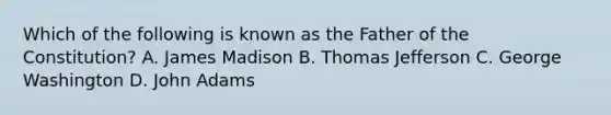 Which of the following is known as the Father of the Constitution? A. James Madison B. Thomas Jefferson C. George Washington D. John Adams