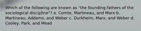 Which of the following are known as "the founding fathers of the sociological discipline"? a. Comte, Martineau, and Marx b. Martineau, Addams, and Weber c. Durkheim, Marx, and Weber d. Cooley, Park, and Mead