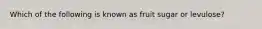 Which of the following is known as fruit sugar or levulose?