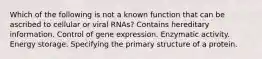 Which of the following is not a known function that can be ascribed to cellular or viral RNAs? Contains hereditary information. Control of gene expression. Enzymatic activity. Energy storage. Specifying the primary structure of a protein.