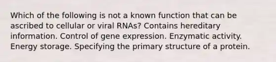 Which of the following is not a known function that can be ascribed to cellular or viral RNAs? Contains hereditary information. Control of gene expression. Enzymatic activity. Energy storage. Specifying the primary structure of a protein.