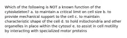 Which of the following is NOT a known function of the cytoskeleton? a. to maintain a critical limit on cell size b. to provide mechanical support to the cell c. to maintain characteristic shape of the cell d. to hold mitochondria and other organelles in place within the cytosol e. to assist in cell motility by interacting with specialized motor proteins