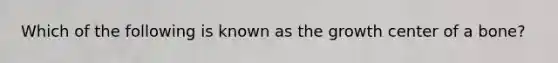 Which of the following is known as the growth center of a bone?