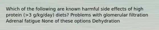 Which of the following are known harmful side effects of high protein (>3 g/kg/day) diets? Problems with glomerular filtration Adrenal fatigue None of these options Dehydration