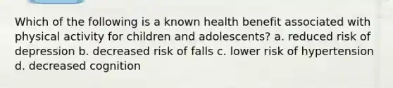 Which of the following is a known health benefit associated with physical activity for children and adolescents? a. reduced risk of depression b. decreased risk of falls c. lower risk of hypertension d. decreased cognition