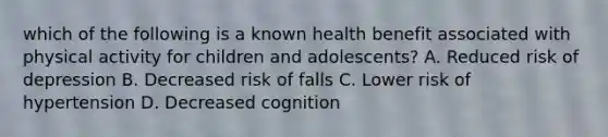 which of the following is a known health benefit associated with physical activity for children and adolescents? A. Reduced risk of depression B. Decreased risk of falls C. Lower risk of hypertension D. Decreased cognition