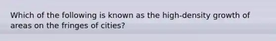 Which of the following is known as the high-density growth of areas on the fringes of cities?