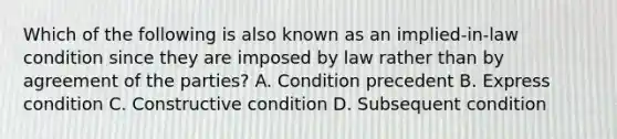 Which of the following is also known as an implied-in-law condition since they are imposed by law rather than by agreement of the parties? A. Condition precedent B. Express condition C. Constructive condition D. Subsequent condition