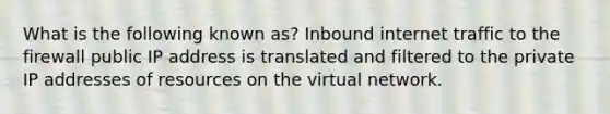 What is the following known as? Inbound internet traffic to the firewall public IP address is translated and filtered to the private IP addresses of resources on the virtual network.