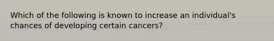 Which of the following is known to increase an individual's chances of developing certain cancers?