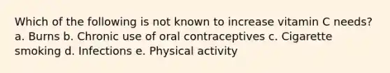 Which of the following is not known to increase vitamin C needs? a. Burns b. Chronic use of oral contraceptives c. Cigarette smoking d. Infections e. Physical activity