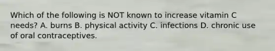 Which of the following is NOT known to increase vitamin C needs? A. burns B. physical activity C. infections D. chronic use of oral contraceptives.