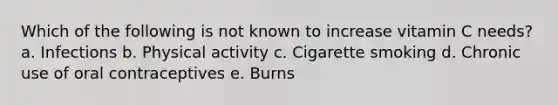 Which of the following is not known to increase vitamin C needs? a. Infections b. Physical activity c. Cigarette smoking d. Chronic use of oral contraceptives e. Burns