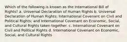 Which of the following is known as the International Bill of Rights? a. Universal Declaration of Human Rights b. Universal Declaration of Human Rights; International Covenant on Civil and Political Rights; and International Covenant on Economic, Social, and Cultural Rights taken together. c. International Covenant on Civil and Political Rights d. International Covenant on Economic, Social, and Cultural Rights