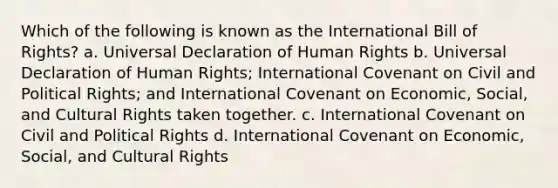 Which of the following is known as the International Bill of Rights? a. Universal Declaration of Human Rights b. Universal Declaration of Human Rights; International Covenant on Civil and Political Rights; and International Covenant on Economic, Social, and Cultural Rights taken together. c. International Covenant on Civil and Political Rights d. International Covenant on Economic, Social, and Cultural Rights