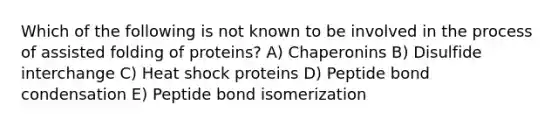 Which of the following is not known to be involved in the process of assisted folding of proteins? A) Chaperonins B) Disulfide interchange C) Heat shock proteins D) Peptide bond condensation E) Peptide bond isomerization