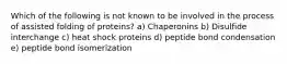 Which of the following is not known to be involved in the process of assisted folding of proteins? a) Chaperonins b) Disulfide interchange c) heat shock proteins d) peptide bond condensation e) peptide bond isomerization